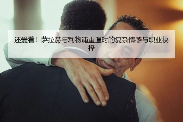 还爱着!萨拉赫与利物浦重逢时的复杂情感与职业抉择